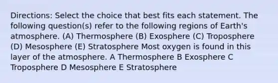 Directions: Select the choice that best fits each statement. The following question(s) refer to the following regions of Earth's atmosphere. (A) Thermosphere (B) Exosphere (C) Troposphere (D) Mesosphere (E) Stratosphere Most oxygen is found in this layer of the atmosphere. A Thermosphere B Exosphere C Troposphere D Mesosphere E Stratosphere