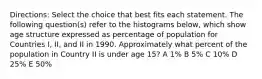 Directions: Select the choice that best fits each statement. The following question(s) refer to the histograms below, which show age structure expressed as percentage of population for Countries I, II, and II in 1990. Approximately what percent of the population in Country II is under age 15? A 1% B 5% C 10% D 25% E 50%