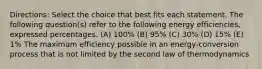 Directions: Select the choice that best fits each statement. The following question(s) refer to the following energy efficiencies, expressed percentages. (A) 100% (B) 95% (C) 30% (D) 15% (E) 1% The maximum efficiency possible in an energy-conversion process that is not limited by the second law of thermodynamics