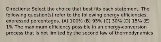 Directions: Select the choice that best fits each statement. The following question(s) refer to the following energy efficiencies, expressed percentages. (A) 100% (B) 95% (C) 30% (D) 15% (E) 1% The maximum efficiency possible in an energy-conversion process that is not limited by the second law of thermodynamics