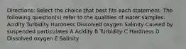 Directions: Select the choice that best fits each statement. The following question(s) refer to the qualities of water samples. Acidity Turbidity Hardness Dissolved oxygen Salinity Caused by suspended particulates A Acidity B Turbidity C Hardness D Dissolved oxygen E Salinity