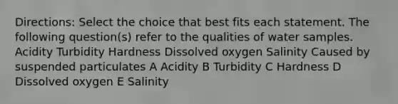 Directions: Select the choice that best fits each statement. The following question(s) refer to the qualities of water samples. Acidity Turbidity Hardness Dissolved oxygen Salinity Caused by suspended particulates A Acidity B Turbidity C Hardness D Dissolved oxygen E Salinity