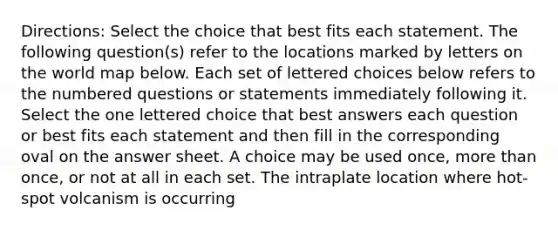 Directions: Select the choice that best fits each statement. The following question(s) refer to the locations marked by letters on the world map below. Each set of lettered choices below refers to the numbered questions or statements immediately following it. Select the one lettered choice that best answers each question or best fits each statement and then fill in the corresponding oval on the answer sheet. A choice may be used once, more than once, or not at all in each set. The intraplate location where hot-spot volcanism is occurring