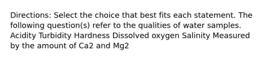 Directions: Select the choice that best fits each statement. The following question(s) refer to the qualities of water samples. Acidity Turbidity Hardness Dissolved oxygen Salinity Measured by the amount of Ca2 and Mg2