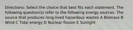 Directions: Select the choice that best fits each statement. The following question(s) refer to the following energy sources. The source that produces long-lived hazardous wastes A Biomass B Wind C Tidal energy D Nuclear fission E Sunlight