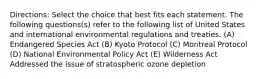 Directions: Select the choice that best fits each statement. The following questions(s) refer to the following list of United States and international environmental regulations and treaties. (A) Endangered Species Act (B) Kyoto Protocol (C) Montreal Protocol (D) National Environmental Policy Act (E) Wilderness Act Addressed the issue of stratospheric ozone depletion