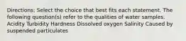 Directions: Select the choice that best fits each statement. The following question(s) refer to the qualities of water samples. Acidity Turbidity Hardness Dissolved oxygen Salinity Caused by suspended particulates