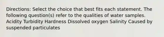 Directions: Select the choice that best fits each statement. The following question(s) refer to the qualities of water samples. Acidity Turbidity Hardness Dissolved oxygen Salinity Caused by suspended particulates