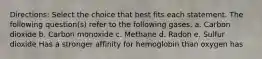 Directions: Select the choice that best fits each statement. The following question(s) refer to the following gases. a. Carbon dioxide b. Carbon monoxide c. Methane d. Radon e. Sulfur dioxide Has a stronger affinity for hemoglobin than oxygen has