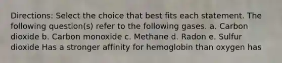 Directions: Select the choice that best fits each statement. The following question(s) refer to the following gases. a. Carbon dioxide b. Carbon monoxide c. Methane d. Radon e. Sulfur dioxide Has a stronger affinity for hemoglobin than oxygen has