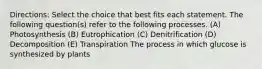 Directions: Select the choice that best fits each statement. The following question(s) refer to the following processes. (A) Photosynthesis (B) Eutrophication (C) Denitrification (D) Decomposition (E) Transpiration The process in which glucose is synthesized by plants