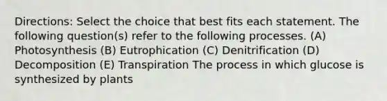 Directions: Select the choice that best fits each statement. The following question(s) refer to the following processes. (A) Photosynthesis (B) Eutrophication (C) Denitrification (D) Decomposition (E) Transpiration The process in which glucose is synthesized by plants