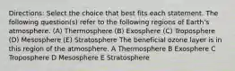 Directions: Select the choice that best fits each statement. The following question(s) refer to the following regions of Earth's atmosphere. (A) Thermosphere (B) Exosphere (C) Troposphere (D) Mesosphere (E) Stratosphere The beneficial ozone layer is in this region of the atmosphere. A Thermosphere B Exosphere C Troposphere D Mesosphere E Stratosphere