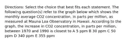 Directions: Select the choice that best fits each statement. The following question(s) refer to the graph below which shows the monthly average CO2 concentration, in parts per million, as measured at Mauna Loa Observatory in Hawaii. According to the graph, the increase in CO2 concentration, in parts per million, between 1970 and 1990 is closest to A 5 ppm B 30 ppm C 50 ppm D 340 ppm E 355 ppm