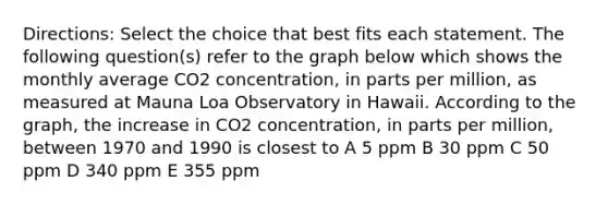 Directions: Select the choice that best fits each statement. The following question(s) refer to the graph below which shows the monthly average CO2 concentration, in parts per million, as measured at Mauna Loa Observatory in Hawaii. According to the graph, the increase in CO2 concentration, in parts per million, between 1970 and 1990 is closest to A 5 ppm B 30 ppm C 50 ppm D 340 ppm E 355 ppm