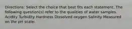 Directions: Select the choice that best fits each statement. The following question(s) refer to the qualities of water samples. Acidity Turbidity Hardness Dissolved oxygen Salinity Measured on the pH scale:
