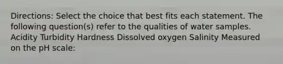 Directions: Select the choice that best fits each statement. The following question(s) refer to the qualities of water samples. Acidity Turbidity Hardness Dissolved oxygen Salinity Measured on the pH scale: