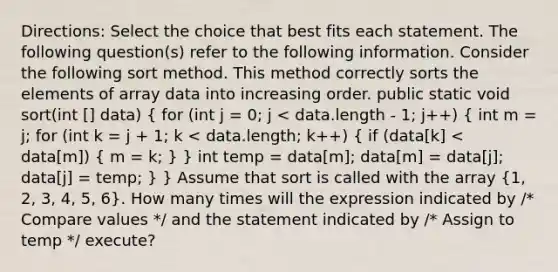 Directions: Select the choice that best fits each statement. The following question(s) refer to the following information. Consider the following sort method. This method correctly sorts the elements of array data into increasing order. public static void sort(int [] data) ( for (int j = 0; j < data.length - 1; j++) { int m = j; for (int k = j + 1; k < data.length; k++) { if (data[k] < data[m]) { m = k; ) } int temp = data[m]; data[m] = data[j]; data[j] = temp; } } Assume that sort is called with the array (1, 2, 3, 4, 5, 6). How many times will the expression indicated by /* Compare values */ and the statement indicated by /* Assign to temp */ execute?