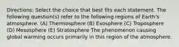 Directions: Select the choice that best fits each statement. The following question(s) refer to the following regions of Earth's atmosphere. (A) Thermosphere (B) Exosphere (C) Troposphere (D) Mesosphere (E) Stratosphere The phenomenon causing global warming occurs primarily in this region of the atmosphere.