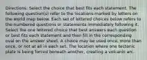 Directions: Select the choice that best fits each statement. The following question(s) refer to the locations marked by letters on the world map below. Each set of lettered choices below refers to the numbered questions or statements immediately following it. Select the one lettered choice that best answers each question or best fits each statement and then fill in the corresponding oval on the answer sheet. A choice may be used once, more than once, or not at all in each set. The location where one tectonic plate is being forced beneath another, creating a volcanic arc.