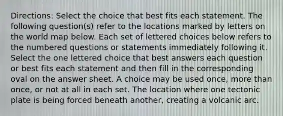 Directions: Select the choice that best fits each statement. The following question(s) refer to the locations marked by letters on the world map below. Each set of lettered choices below refers to the numbered questions or statements immediately following it. Select the one lettered choice that best answers each question or best fits each statement and then fill in the corresponding oval on the answer sheet. A choice may be used once, more than once, or not at all in each set. The location where one tectonic plate is being forced beneath another, creating a volcanic arc.