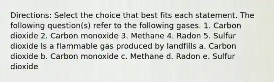 Directions: Select the choice that best fits each statement. The following question(s) refer to the following gases. 1. Carbon dioxide 2. Carbon monoxide 3. Methane 4. Radon 5. Sulfur dioxide Is a flammable gas produced by landfills a. Carbon dioxide b. Carbon monoxide c. Methane d. Radon e. Sulfur dioxide