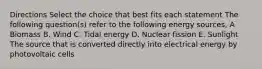 Directions Select the choice that best fits each statement The following question(s) refer to the following energy sources, A Biomass В. Wind C. Tidal energy D. Nuclear fission E. Sunlight The source that is converted directly into electrical energy by photovoltaic cells