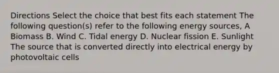 Directions Select the choice that best fits each statement The following question(s) refer to the following energy sources, A Biomass В. Wind C. Tidal energy D. Nuclear fission E. Sunlight The source that is converted directly into electrical energy by photovoltaic cells