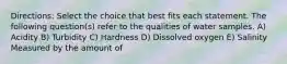 Directions: Select the choice that best fits each statement. The following question(s) refer to the qualities of water samples. A) Acidity B) Turbidity C) Hardness D) Dissolved oxygen E) Salinity Measured by the amount of