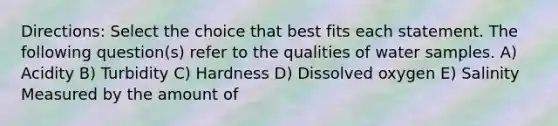 Directions: Select the choice that best fits each statement. The following question(s) refer to the qualities of water samples. A) Acidity B) Turbidity C) Hardness D) Dissolved oxygen E) Salinity Measured by the amount of