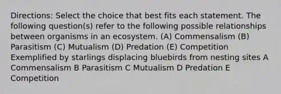 Directions: Select the choice that best fits each statement. The following question(s) refer to the following possible relationships between organisms in an ecosystem. (A) Commensalism (B) Parasitism (C) Mutualism (D) Predation (E) Competition Exemplified by starlings displacing bluebirds from nesting sites A Commensalism B Parasitism C Mutualism D Predation E Competition