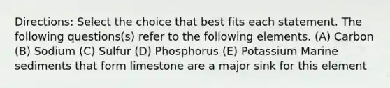 Directions: Select the choice that best fits each statement. The following questions(s) refer to the following elements. (A) Carbon (B) Sodium (C) Sulfur (D) Phosphorus (E) Potassium Marine sediments that form limestone are a major sink for this element