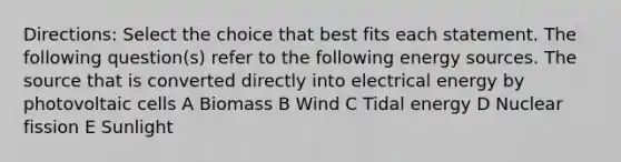 Directions: Select the choice that best fits each statement. The following question(s) refer to the following energy sources. The source that is converted directly into electrical energy by photovoltaic cells A Biomass B Wind C Tidal energy D Nuclear fission E Sunlight