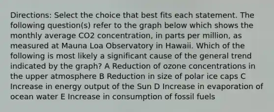 Directions: Select the choice that best fits each statement. The following question(s) refer to the graph below which shows the monthly average CO2 concentration, in parts per million, as measured at Mauna Loa Observatory in Hawaii. Which of the following is most likely a significant cause of the general trend indicated by the graph? A Reduction of ozone concentrations in the upper atmosphere B Reduction in size of polar ice caps C Increase in energy output of the Sun D Increase in evaporation of ocean water E Increase in consumption of fossil fuels