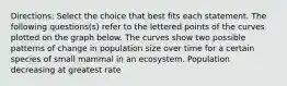 Directions: Select the choice that best fits each statement. The following questions(s) refer to the lettered points of the curves plotted on the graph below. The curves show two possible patterns of change in population size over time for a certain species of small mammal in an ecosystem. Population decreasing at greatest rate