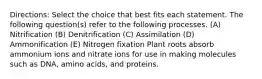 Directions: Select the choice that best fits each statement. The following question(s) refer to the following processes. (A) Nitrification (B) Denitrification (C) Assimilation (D) Ammonification (E) Nitrogen fixation Plant roots absorb ammonium ions and nitrate ions for use in making molecules such as DNA, amino acids, and proteins.