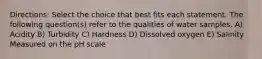 Directions: Select the choice that best fits each statement. The following question(s) refer to the qualities of water samples. A) Acidity B) Turbidity C) Hardness D) Dissolved oxygen E) Salinity Measured on the pH scale