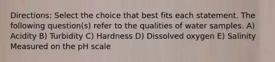 Directions: Select the choice that best fits each statement. The following question(s) refer to the qualities of water samples. A) Acidity B) Turbidity C) Hardness D) Dissolved oxygen E) Salinity Measured on the pH scale