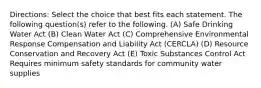 Directions: Select the choice that best fits each statement. The following question(s) refer to the following. (A) Safe Drinking Water Act (B) Clean Water Act (C) Comprehensive Environmental Response Compensation and Liability Act (CERCLA) (D) Resource Conservation and Recovery Act (E) Toxic Substances Control Act Requires minimum safety standards for community water supplies