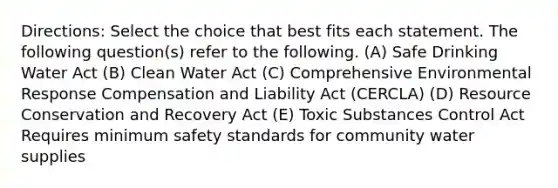 Directions: Select the choice that best fits each statement. The following question(s) refer to the following. (A) Safe Drinking Water Act (B) Clean Water Act (C) Comprehensive Environmental Response Compensation and Liability Act (CERCLA) (D) Resource Conservation and Recovery Act (E) Toxic Substances Control Act Requires minimum safety standards for community water supplies