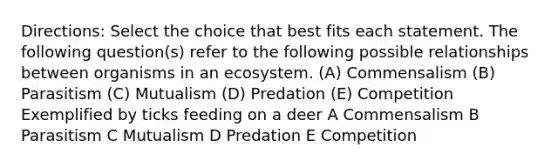 Directions: Select the choice that best fits each statement. The following question(s) refer to the following possible relationships between organisms in an ecosystem. (A) Commensalism (B) Parasitism (C) Mutualism (D) Predation (E) Competition Exemplified by ticks feeding on a deer A Commensalism B Parasitism C Mutualism D Predation E Competition