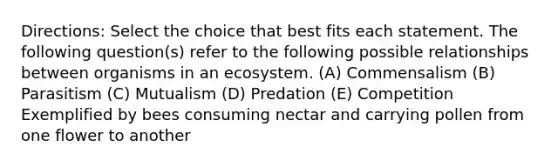 Directions: Select the choice that best fits each statement. The following question(s) refer to the following possible relationships between organisms in an ecosystem. (A) Commensalism (B) Parasitism (C) Mutualism (D) Predation (E) Competition Exemplified by bees consuming nectar and carrying pollen from one flower to another