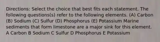 Directions: Select the choice that best fits each statement. The following questions(s) refer to the following elements. (A) Carbon (B) Sodium (C) Sulfur (D) Phosphorus (E) Potassium Marine sediments that form limestone are a major sink for this element. A Carbon B Sodium C Sulfur D Phosphorus E Potassium