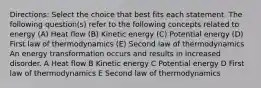 Directions: Select the choice that best fits each statement. The following question(s) refer to the following concepts related to energy (A) Heat flow (B) Kinetic energy (C) Potential energy (D) First law of thermodynamics (E) Second law of thermodynamics An energy transformation occurs and results in increased disorder. A Heat flow B Kinetic energy C Potential energy D First law of thermodynamics E Second law of thermodynamics