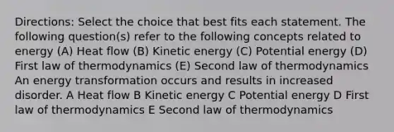 Directions: Select the choice that best fits each statement. The following question(s) refer to the following concepts related to energy (A) Heat flow (B) Kinetic energy (C) Potential energy (D) First law of thermodynamics (E) Second law of thermodynamics An energy transformation occurs and results in increased disorder. A Heat flow B Kinetic energy C Potential energy D First law of thermodynamics E Second law of thermodynamics