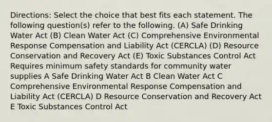 Directions: Select the choice that best fits each statement. The following question(s) refer to the following. (A) Safe Drinking Water Act (B) Clean Water Act (C) Comprehensive Environmental Response Compensation and Liability Act (CERCLA) (D) Resource Conservation and Recovery Act (E) Toxic Substances Control Act Requires minimum safety standards for community water supplies A Safe Drinking Water Act B Clean Water Act C Comprehensive Environmental Response Compensation and Liability Act (CERCLA) D Resource Conservation and Recovery Act E Toxic Substances Control Act