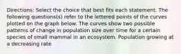 Directions: Select the choice that best fits each statement. The following questions(s) refer to the lettered points of the curves plotted on the graph below. The curves show two possible patterns of change in population size over time for a certain species of small mammal in an ecosystem. Population growing at a decreasing rate