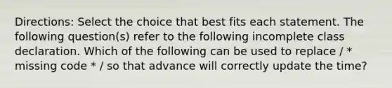 Directions: Select the choice that best fits each statement. The following question(s) refer to the following incomplete class declaration. Which of the following can be used to replace / * missing code * / so that advance will correctly update the time?