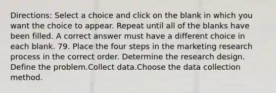 Directions: Select a choice and click on the blank in which you want the choice to appear. Repeat until all of the blanks have been filled. A correct answer must have a different choice in each blank. 79. Place the four steps in the marketing research process in the correct order. Determine the research design. Define the problem.Collect data.Choose the data collection method.