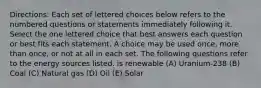 Directions: Each set of lettered choices below refers to the numbered questions or statements immediately following it. Select the one lettered choice that best answers each question or best fits each statement. A choice may be used once, more than once, or not at all in each set. The following questions refer to the energy sources listed. is renewable (A) Uranium-238 (B) Coal (C) Natural gas (D) Oil (E) Solar